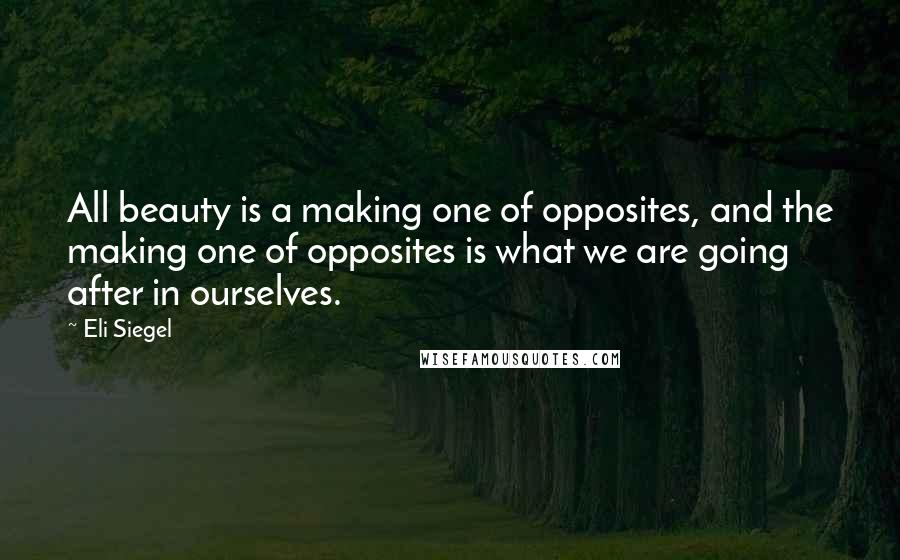 Eli Siegel Quotes: All beauty is a making one of opposites, and the making one of opposites is what we are going after in ourselves.
