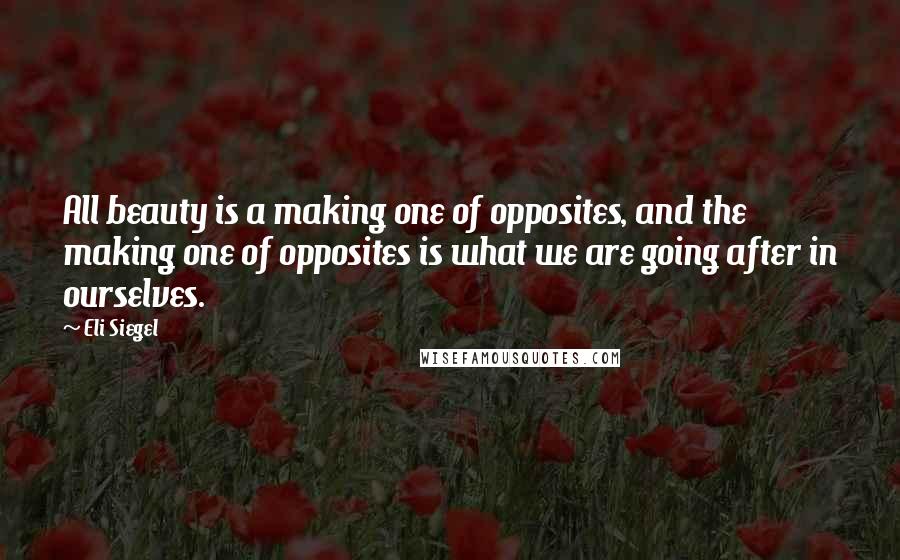 Eli Siegel Quotes: All beauty is a making one of opposites, and the making one of opposites is what we are going after in ourselves.