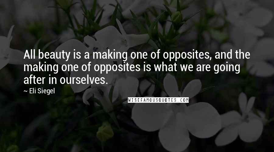 Eli Siegel Quotes: All beauty is a making one of opposites, and the making one of opposites is what we are going after in ourselves.