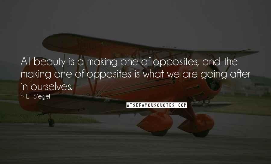 Eli Siegel Quotes: All beauty is a making one of opposites, and the making one of opposites is what we are going after in ourselves.