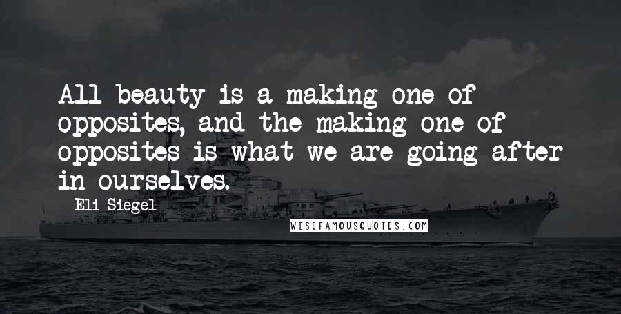 Eli Siegel Quotes: All beauty is a making one of opposites, and the making one of opposites is what we are going after in ourselves.