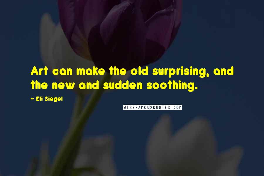 Eli Siegel Quotes: Art can make the old surprising, and the new and sudden soothing.