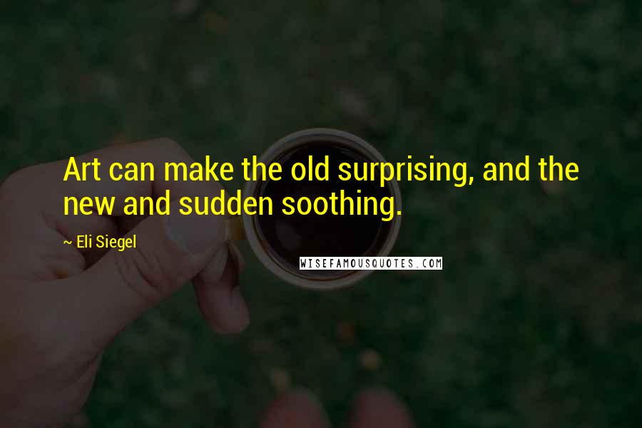 Eli Siegel Quotes: Art can make the old surprising, and the new and sudden soothing.