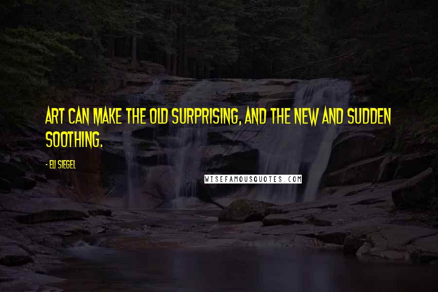 Eli Siegel Quotes: Art can make the old surprising, and the new and sudden soothing.