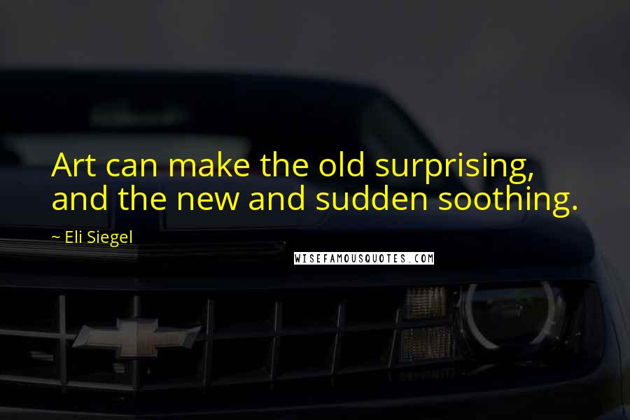 Eli Siegel Quotes: Art can make the old surprising, and the new and sudden soothing.