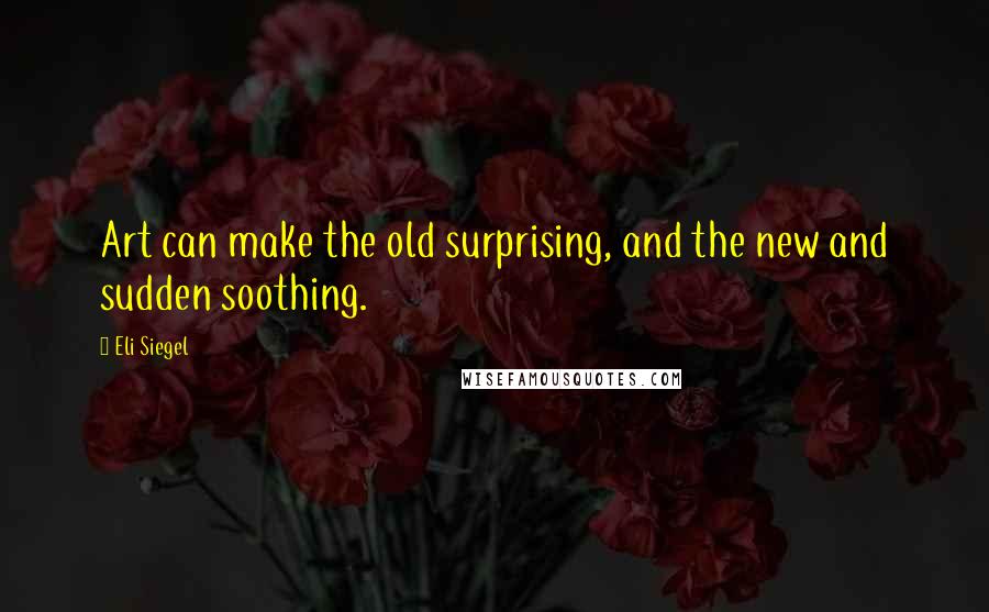 Eli Siegel Quotes: Art can make the old surprising, and the new and sudden soothing.