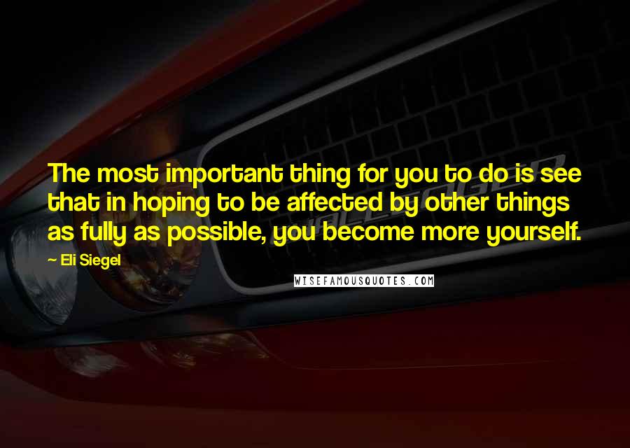 Eli Siegel Quotes: The most important thing for you to do is see that in hoping to be affected by other things as fully as possible, you become more yourself.