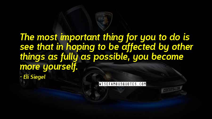 Eli Siegel Quotes: The most important thing for you to do is see that in hoping to be affected by other things as fully as possible, you become more yourself.