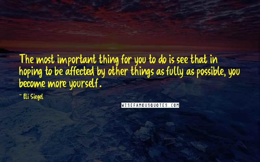Eli Siegel Quotes: The most important thing for you to do is see that in hoping to be affected by other things as fully as possible, you become more yourself.
