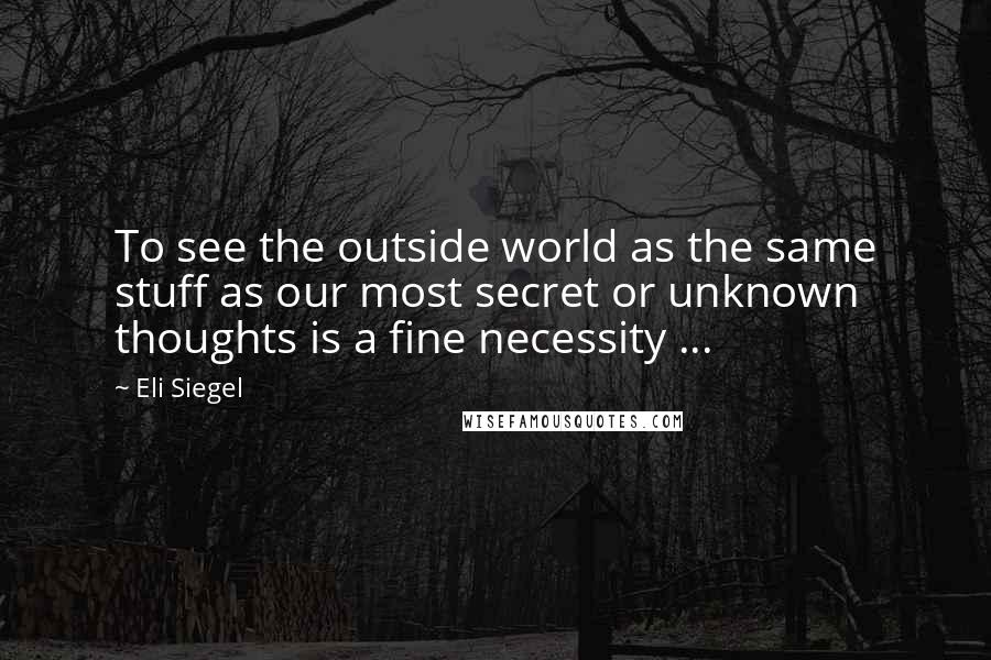 Eli Siegel Quotes: To see the outside world as the same stuff as our most secret or unknown thoughts is a fine necessity ...