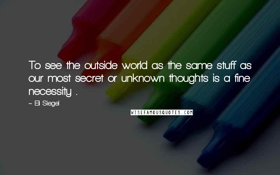 Eli Siegel Quotes: To see the outside world as the same stuff as our most secret or unknown thoughts is a fine necessity ...