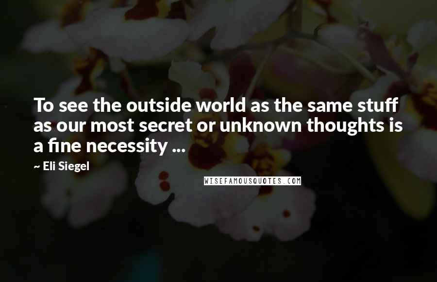 Eli Siegel Quotes: To see the outside world as the same stuff as our most secret or unknown thoughts is a fine necessity ...