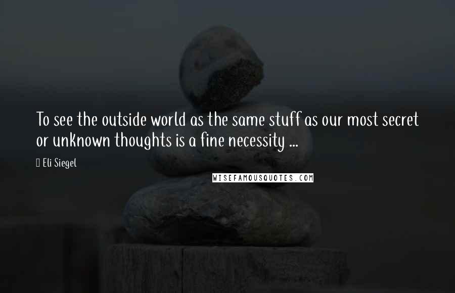 Eli Siegel Quotes: To see the outside world as the same stuff as our most secret or unknown thoughts is a fine necessity ...