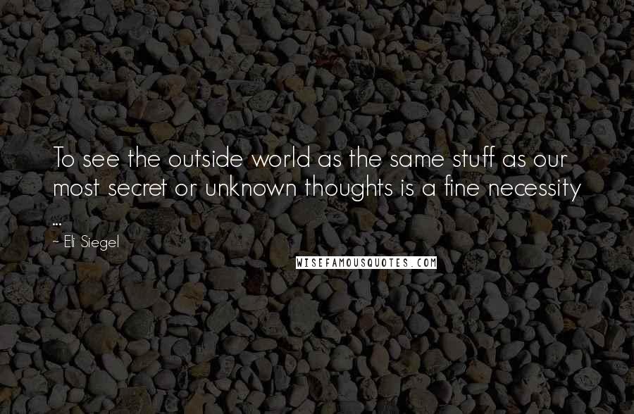 Eli Siegel Quotes: To see the outside world as the same stuff as our most secret or unknown thoughts is a fine necessity ...