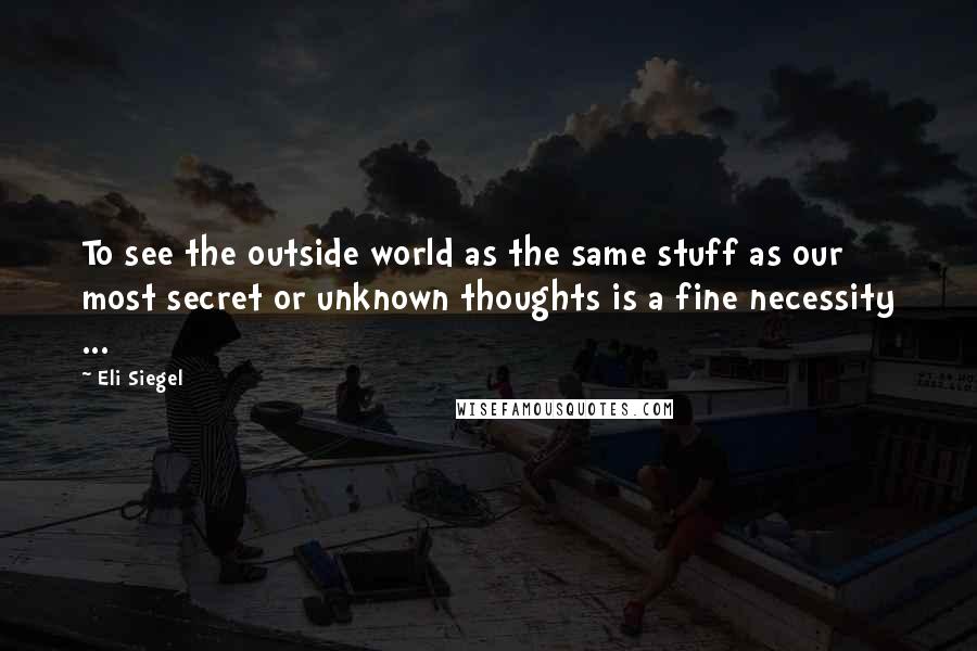 Eli Siegel Quotes: To see the outside world as the same stuff as our most secret or unknown thoughts is a fine necessity ...