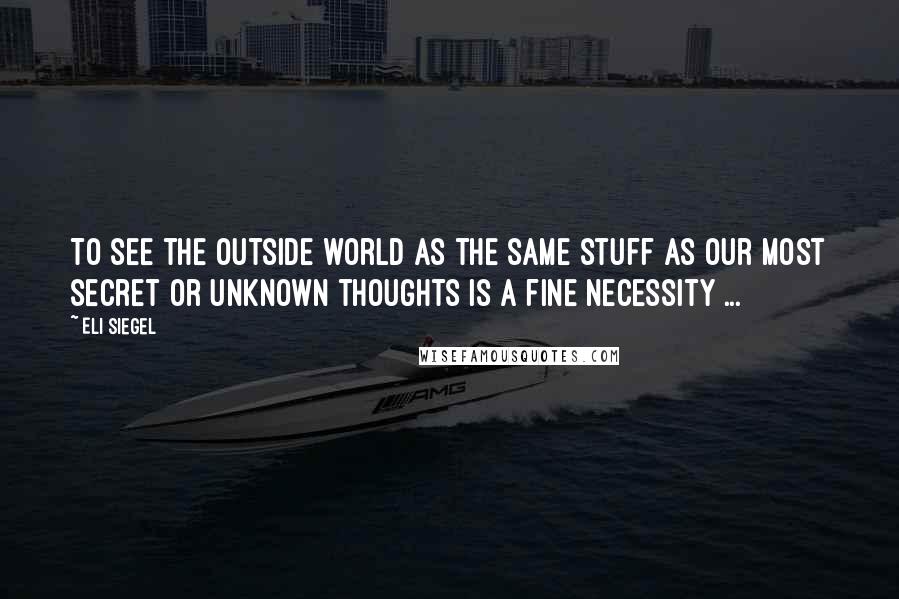 Eli Siegel Quotes: To see the outside world as the same stuff as our most secret or unknown thoughts is a fine necessity ...