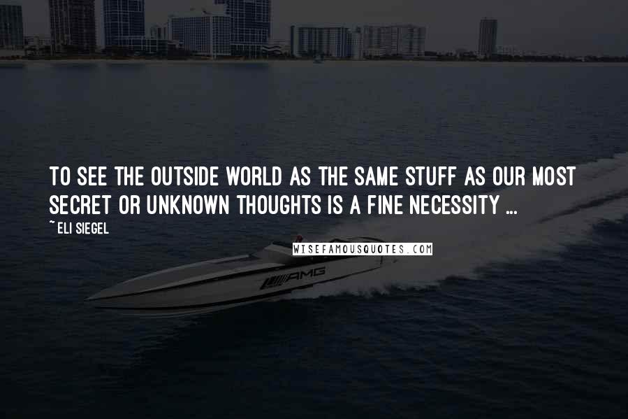 Eli Siegel Quotes: To see the outside world as the same stuff as our most secret or unknown thoughts is a fine necessity ...