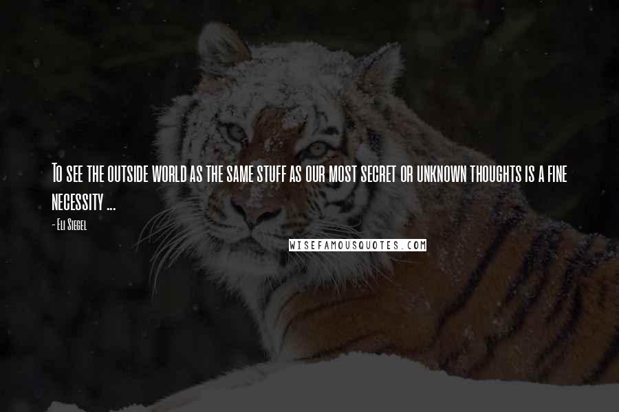 Eli Siegel Quotes: To see the outside world as the same stuff as our most secret or unknown thoughts is a fine necessity ...