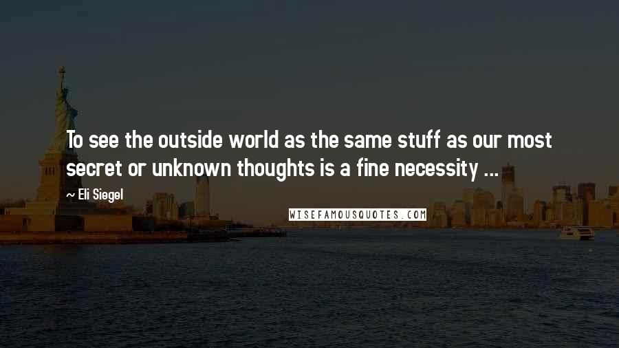 Eli Siegel Quotes: To see the outside world as the same stuff as our most secret or unknown thoughts is a fine necessity ...