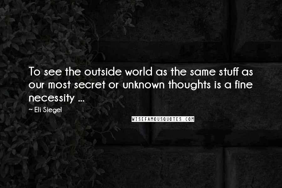 Eli Siegel Quotes: To see the outside world as the same stuff as our most secret or unknown thoughts is a fine necessity ...