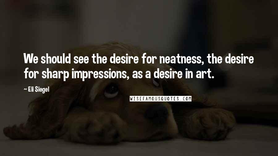 Eli Siegel Quotes: We should see the desire for neatness, the desire for sharp impressions, as a desire in art.