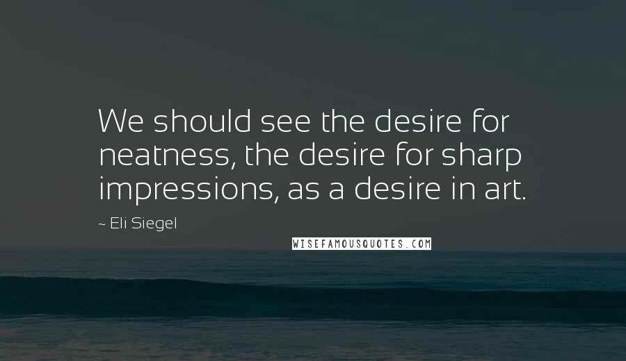 Eli Siegel Quotes: We should see the desire for neatness, the desire for sharp impressions, as a desire in art.
