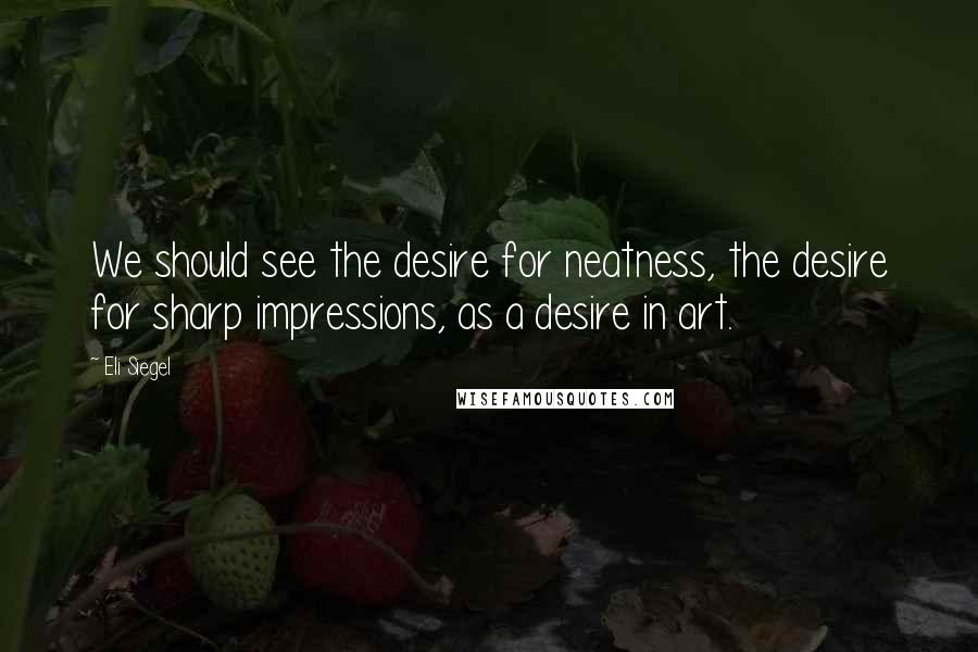 Eli Siegel Quotes: We should see the desire for neatness, the desire for sharp impressions, as a desire in art.