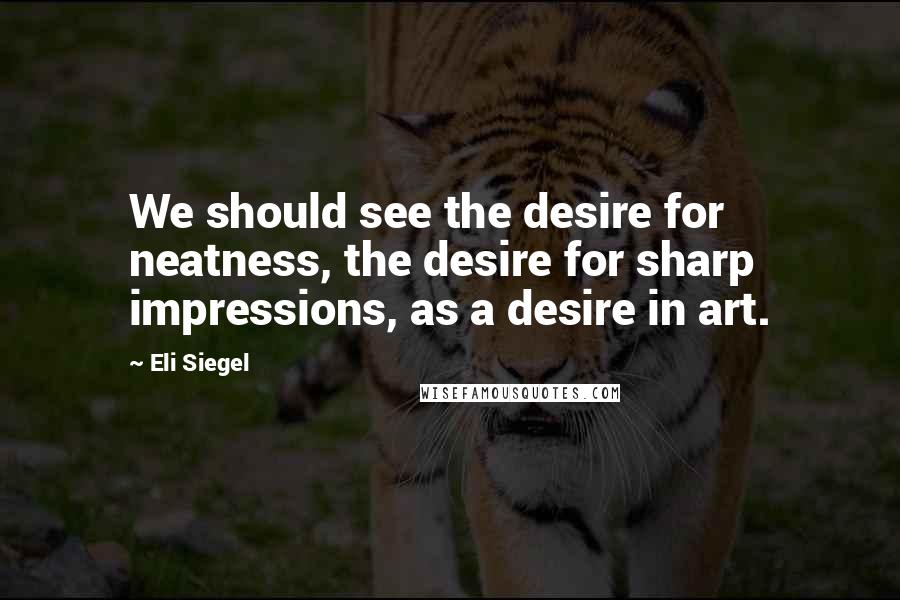 Eli Siegel Quotes: We should see the desire for neatness, the desire for sharp impressions, as a desire in art.