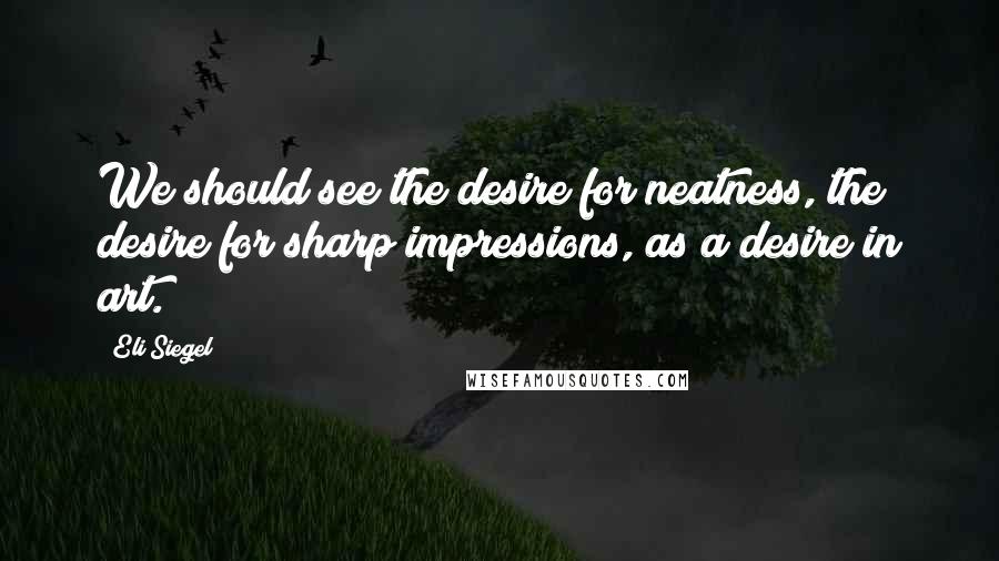 Eli Siegel Quotes: We should see the desire for neatness, the desire for sharp impressions, as a desire in art.