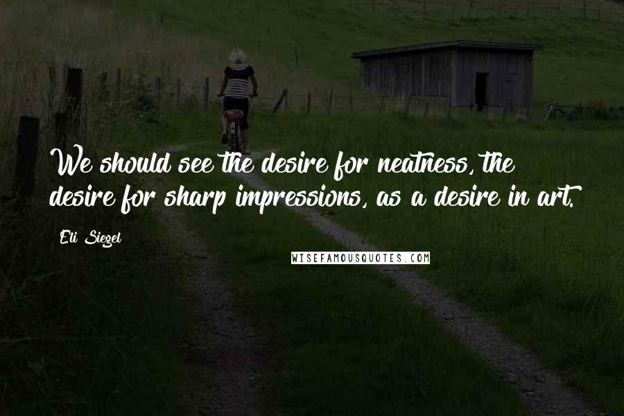 Eli Siegel Quotes: We should see the desire for neatness, the desire for sharp impressions, as a desire in art.