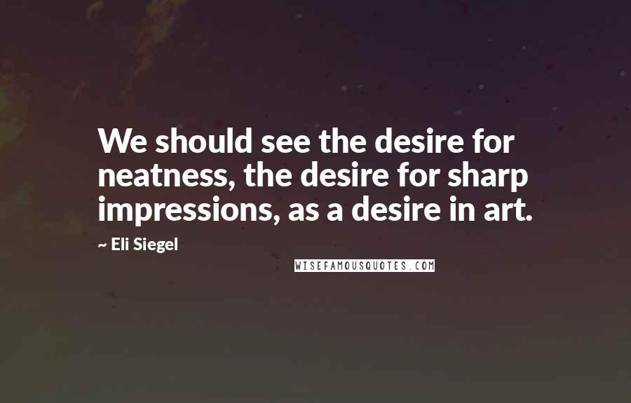 Eli Siegel Quotes: We should see the desire for neatness, the desire for sharp impressions, as a desire in art.