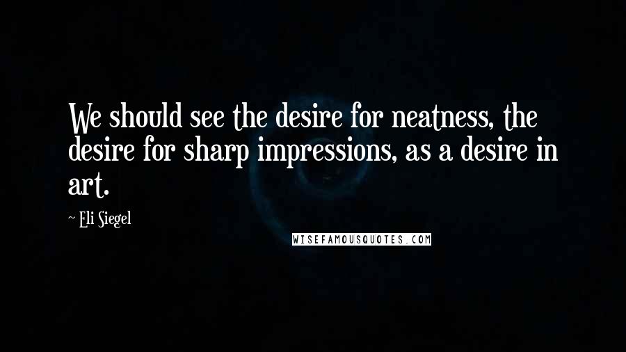 Eli Siegel Quotes: We should see the desire for neatness, the desire for sharp impressions, as a desire in art.