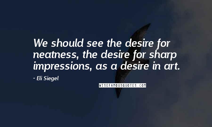 Eli Siegel Quotes: We should see the desire for neatness, the desire for sharp impressions, as a desire in art.