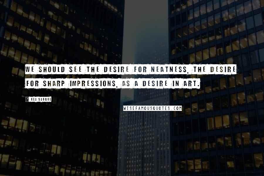 Eli Siegel Quotes: We should see the desire for neatness, the desire for sharp impressions, as a desire in art.