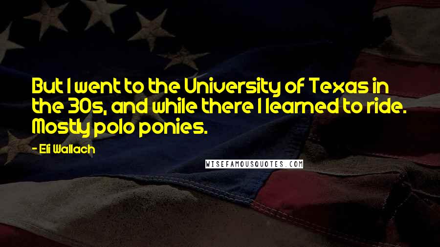 Eli Wallach Quotes: But I went to the University of Texas in the 30s, and while there I learned to ride. Mostly polo ponies.