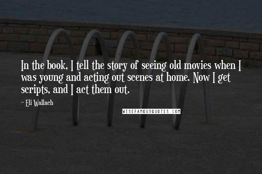 Eli Wallach Quotes: In the book, I tell the story of seeing old movies when I was young and acting out scenes at home. Now I get scripts, and I act them out.