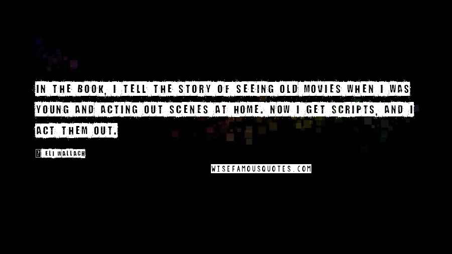 Eli Wallach Quotes: In the book, I tell the story of seeing old movies when I was young and acting out scenes at home. Now I get scripts, and I act them out.