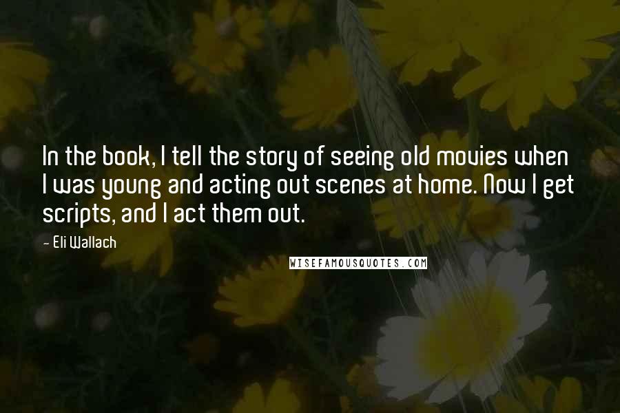Eli Wallach Quotes: In the book, I tell the story of seeing old movies when I was young and acting out scenes at home. Now I get scripts, and I act them out.