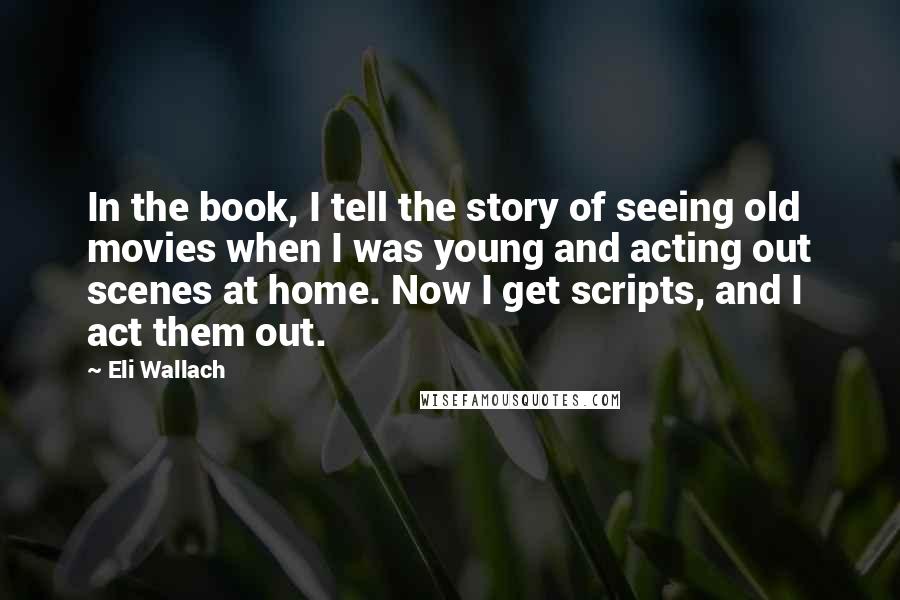 Eli Wallach Quotes: In the book, I tell the story of seeing old movies when I was young and acting out scenes at home. Now I get scripts, and I act them out.