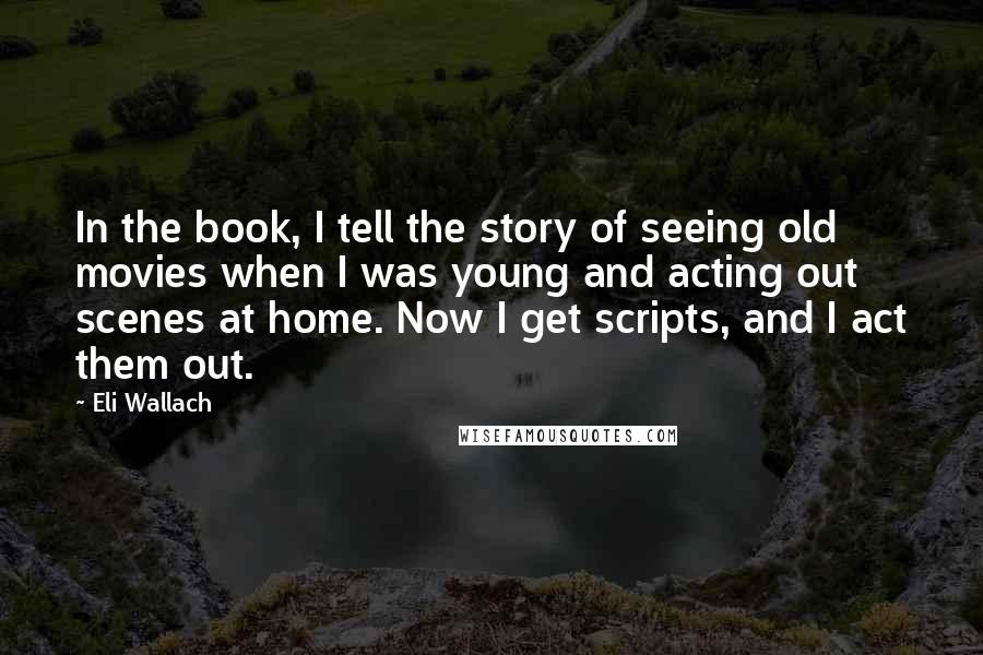 Eli Wallach Quotes: In the book, I tell the story of seeing old movies when I was young and acting out scenes at home. Now I get scripts, and I act them out.