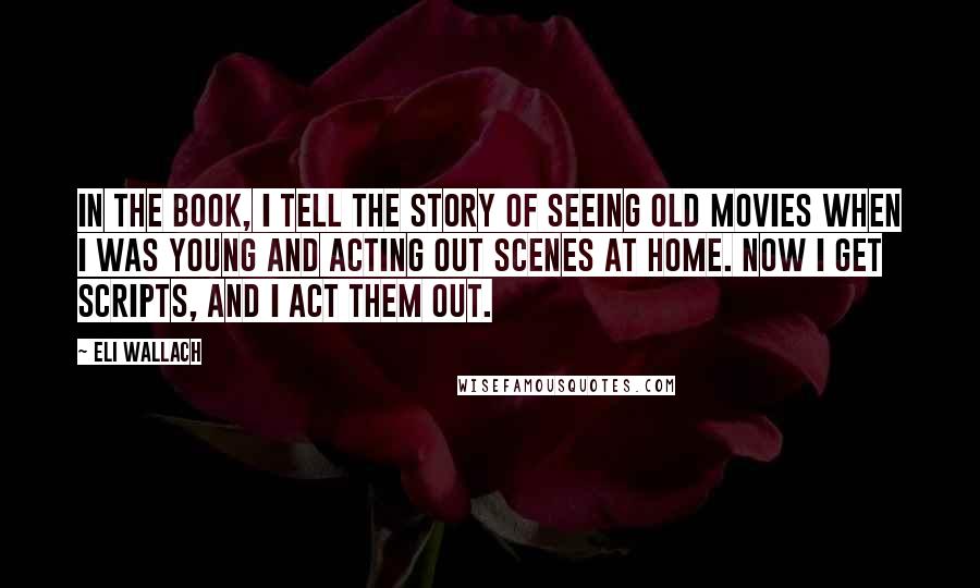 Eli Wallach Quotes: In the book, I tell the story of seeing old movies when I was young and acting out scenes at home. Now I get scripts, and I act them out.