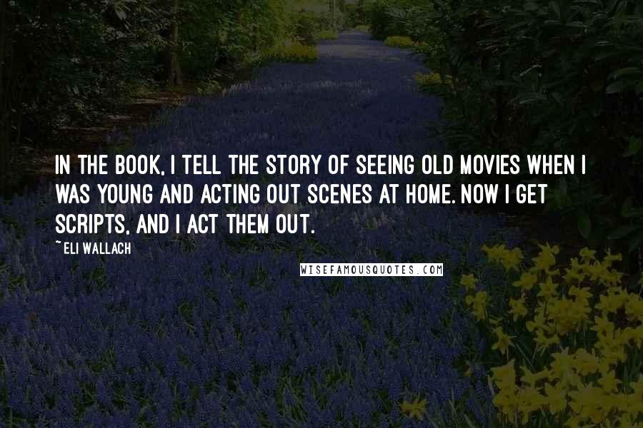 Eli Wallach Quotes: In the book, I tell the story of seeing old movies when I was young and acting out scenes at home. Now I get scripts, and I act them out.