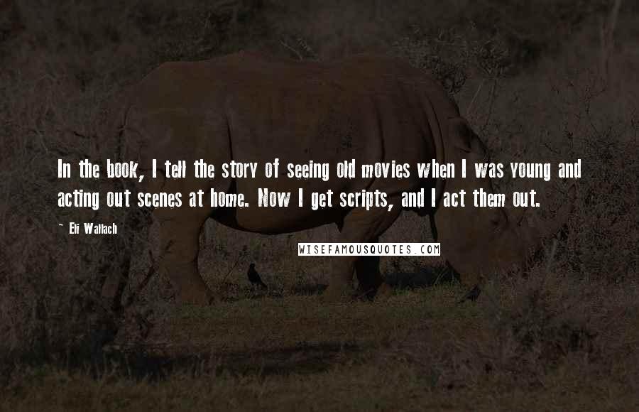 Eli Wallach Quotes: In the book, I tell the story of seeing old movies when I was young and acting out scenes at home. Now I get scripts, and I act them out.