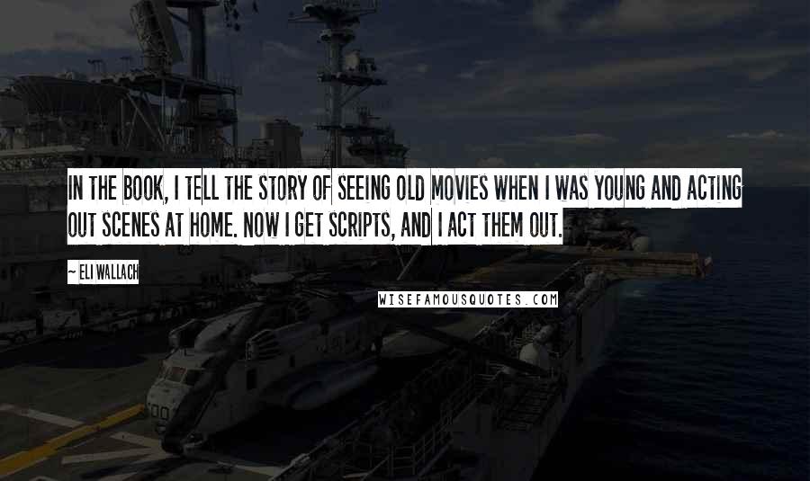 Eli Wallach Quotes: In the book, I tell the story of seeing old movies when I was young and acting out scenes at home. Now I get scripts, and I act them out.