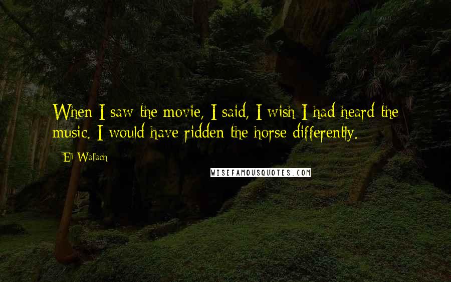 Eli Wallach Quotes: When I saw the movie, I said, I wish I had heard the music. I would have ridden the horse differently.