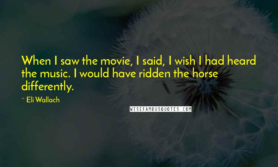 Eli Wallach Quotes: When I saw the movie, I said, I wish I had heard the music. I would have ridden the horse differently.