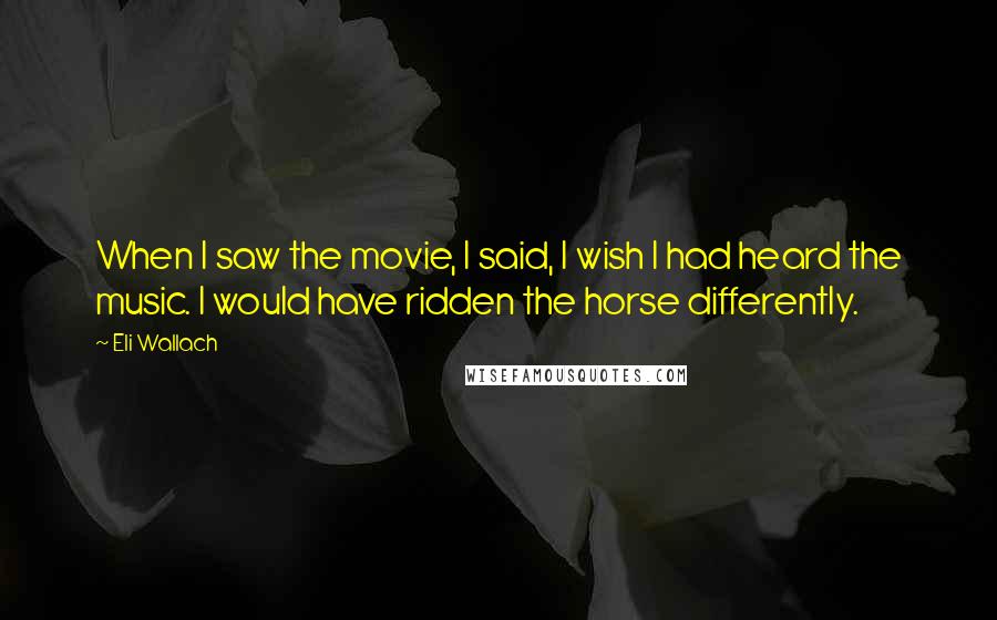 Eli Wallach Quotes: When I saw the movie, I said, I wish I had heard the music. I would have ridden the horse differently.