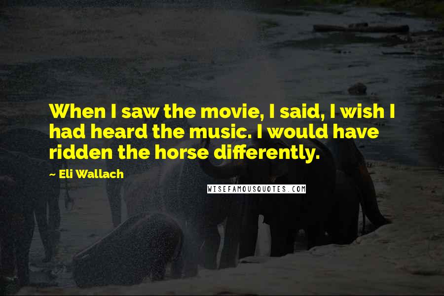 Eli Wallach Quotes: When I saw the movie, I said, I wish I had heard the music. I would have ridden the horse differently.