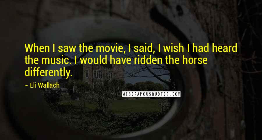 Eli Wallach Quotes: When I saw the movie, I said, I wish I had heard the music. I would have ridden the horse differently.