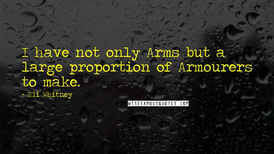 Eli Whitney Quotes: I have not only Arms but a large proportion of Armourers to make.